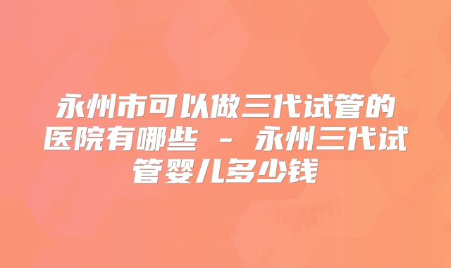 永州市可以做三代试管的医院有哪些 - 永州三代试管婴儿多少钱