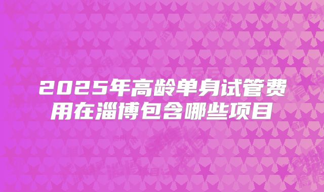 2025年高龄单身试管费用在淄博包含哪些项目