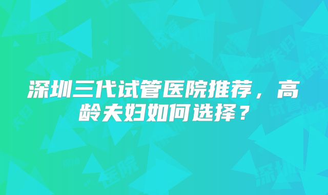 深圳三代试管医院推荐，高龄夫妇如何选择？