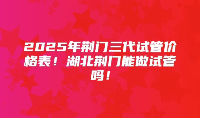 2025年荆门三代试管价格表！湖北荆门能做试管吗！