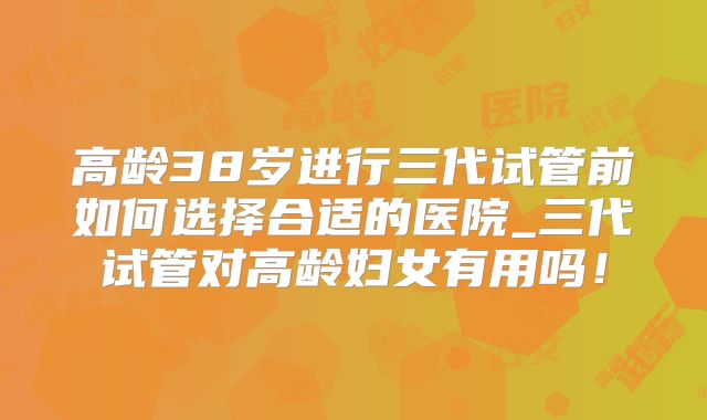 高龄38岁进行三代试管前如何选择合适的医院_三代试管对高龄妇女有用吗！