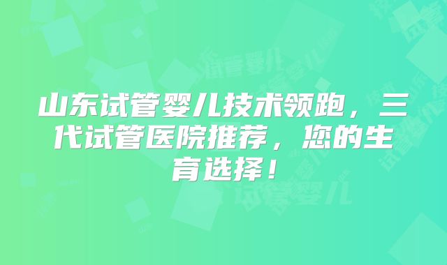 山东试管婴儿技术领跑，三代试管医院推荐，您的生育选择！