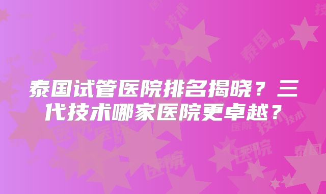 泰国试管医院排名揭晓？三代技术哪家医院更卓越？
