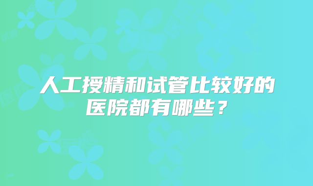 人工授精和试管比较好的医院都有哪些？