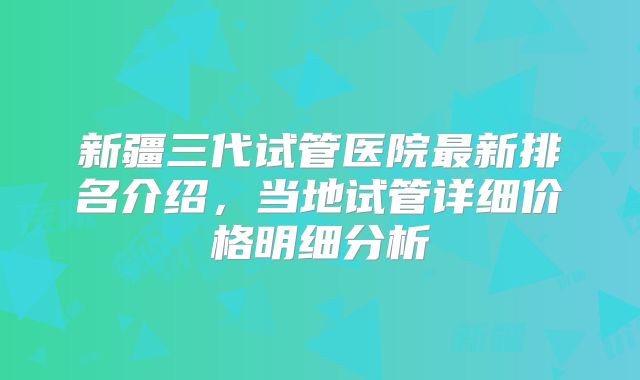 新疆三代试管医院最新排名介绍，当地试管详细价格明细分析