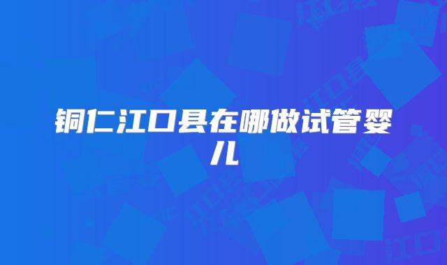 铜仁江口县在哪做试管婴儿