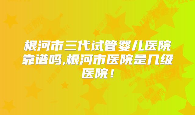 根河市三代试管婴儿医院靠谱吗,根河市医院是几级医院!