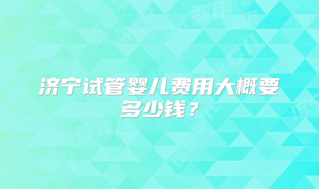 济宁试管婴儿费用大概要多少钱?