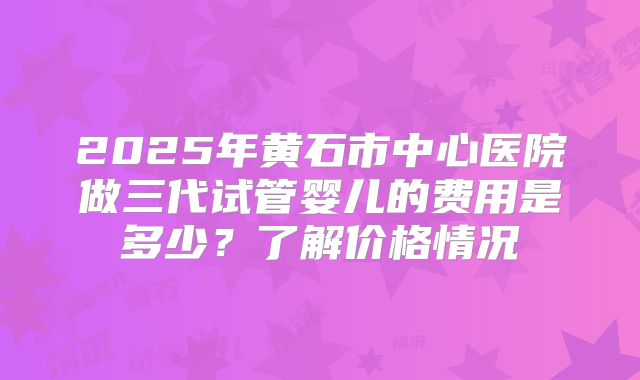 2025年黄石市中心医院做三代试管婴儿的费用是多少？了解价格情况