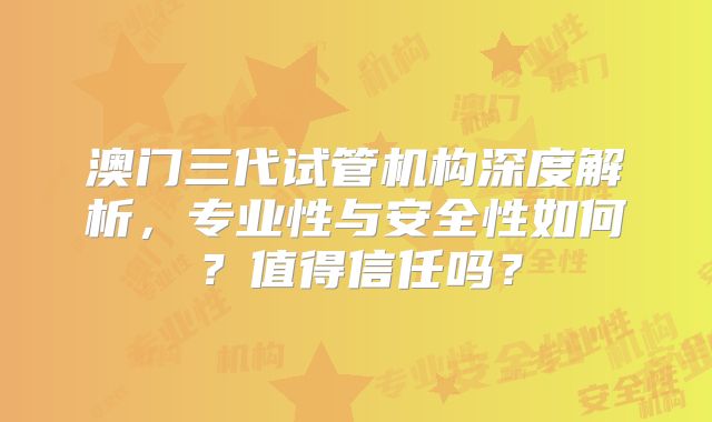 澳门三代试管机构深度解析，专业性与安全性如何？值得信任吗？