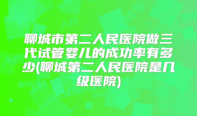 聊城市第二人民医院做三代试管婴儿的成功率有多少(聊城第二人民医院是几级医院)