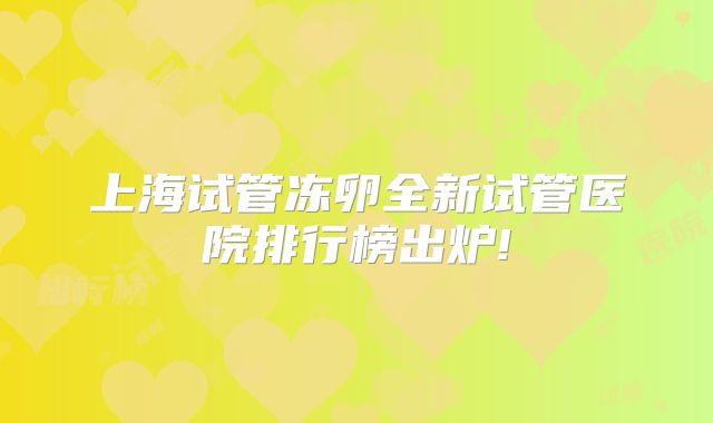 上海试管冻卵全新试管医院排行榜出炉!