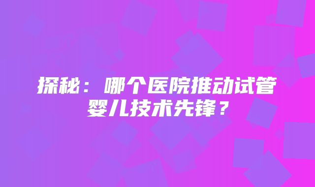 探秘：哪个医院推动试管婴儿技术先锋？