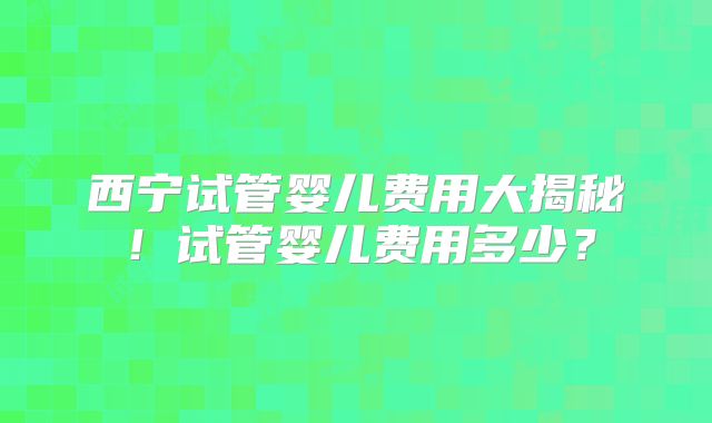 西宁试管婴儿费用大揭秘！试管婴儿费用多少？