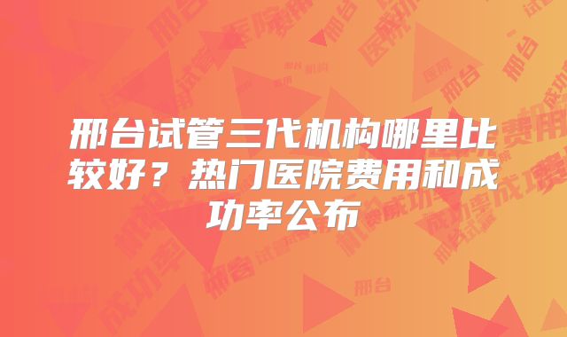 邢台试管三代机构哪里比较好？热门医院费用和成功率公布