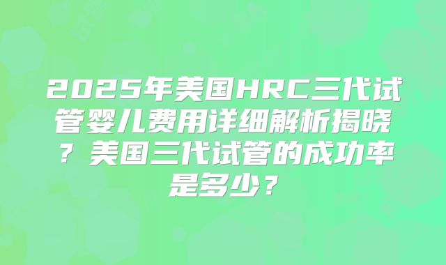 2025年美国HRC三代试管婴儿费用详细解析揭晓？美国三代试管的成功率是多少？