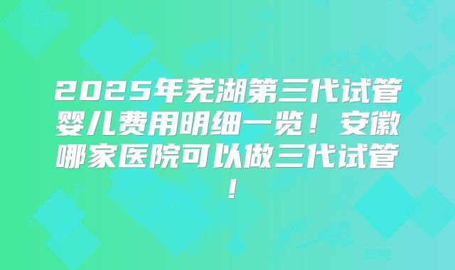 2025年芜湖第三代试管婴儿费用明细一览!安徽哪家医院可以做三代试管!