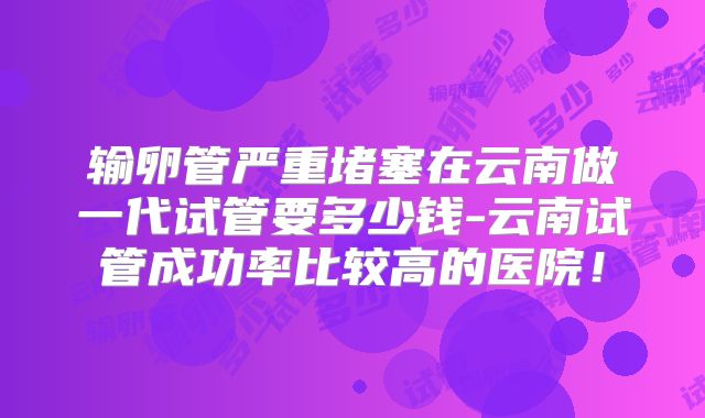 输卵管严重堵塞在云南做一代试管要多少钱-云南试管成功率比较高的医院！