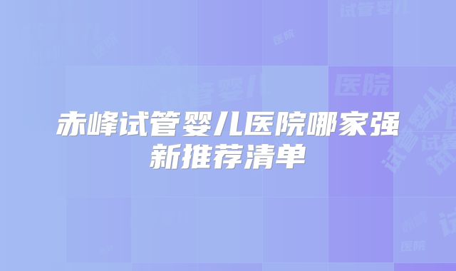 赤峰试管婴儿医院哪家强新推荐清单