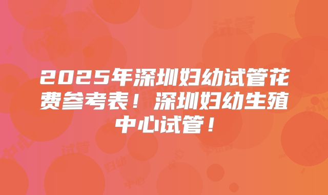 2025年深圳妇幼试管花费参考表！深圳妇幼生殖中心试管！
