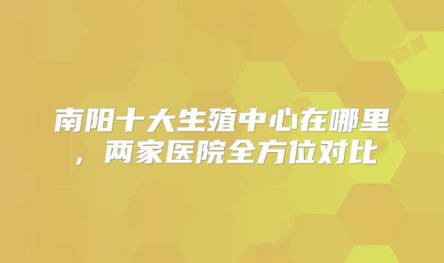 南阳十大生殖中心在哪里，两家医院全方位对比