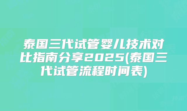 泰国三代试管婴儿技术对比指南分享2025(泰国三代试管流程时间表)