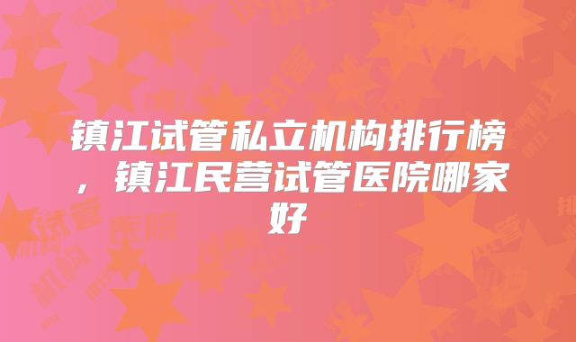 镇江试管私立机构排行榜，镇江民营试管医院哪家好