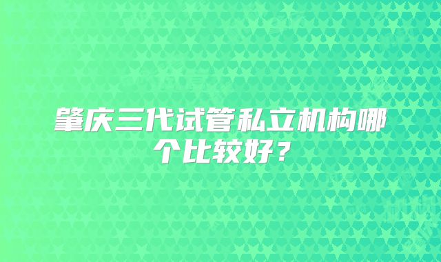 肇庆三代试管私立机构哪个比较好？