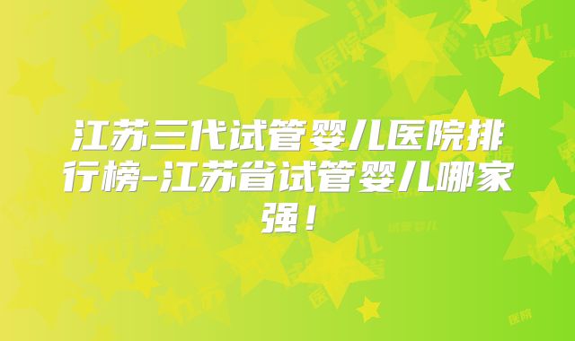 江苏三代试管婴儿医院排行榜-江苏省试管婴儿哪家强！