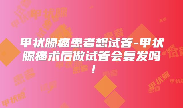 甲状腺癌患者想试管-甲状腺癌术后做试管会复发吗！