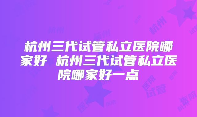 杭州三代试管私立医院哪家好 杭州三代试管私立医院哪家好一点