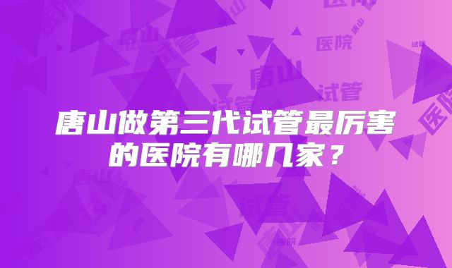 唐山做第三代试管最厉害的医院有哪几家？