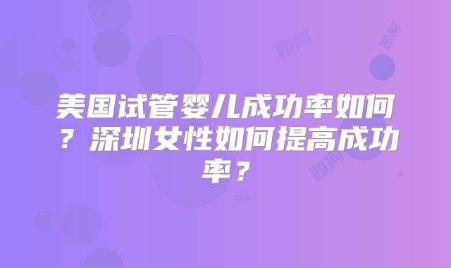 美国试管婴儿成功率如何?深圳女性如何提高成功率?