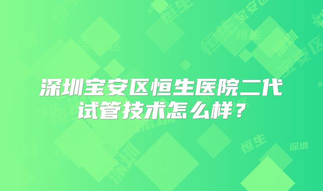 深圳宝安区恒生医院二代试管技术怎么样？