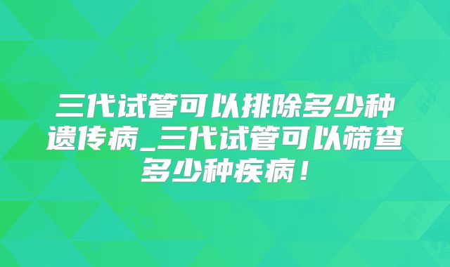 三代试管可以排除多少种遗传病_三代试管可以筛查多少种疾病！