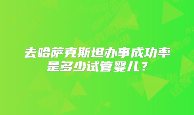 去哈萨克斯坦办事成功率是多少试管婴儿？