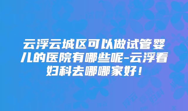 云浮云城区可以做试管婴儿的医院有哪些呢-云浮看妇科去哪哪家好！