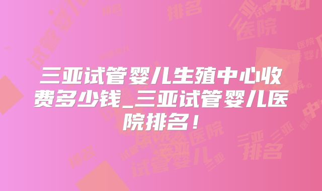 三亚试管婴儿生殖中心收费多少钱_三亚试管婴儿医院排名！