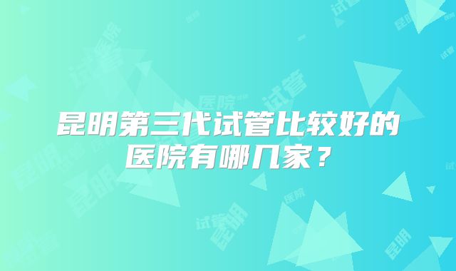 昆明第三代试管比较好的医院有哪几家？