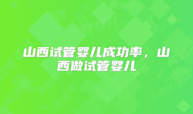 山西试管婴儿成功率，山西做试管婴儿