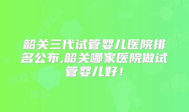 韶关三代试管婴儿医院排名公布,韶关哪家医院做试管婴儿好！