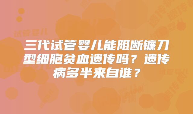 三代试管婴儿能阻断镰刀型细胞贫血遗传吗？遗传病多半来自谁？