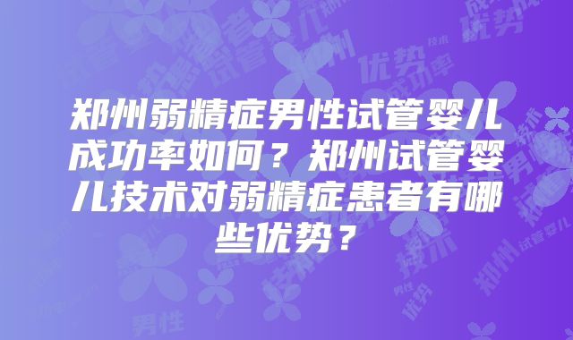 郑州弱精症男性试管婴儿成功率如何？郑州试管婴儿技术对弱精症患者有哪些优势？