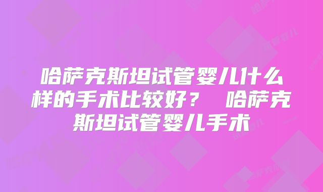 哈萨克斯坦试管婴儿什么样的手术比较好？ 哈萨克斯坦试管婴儿手术
