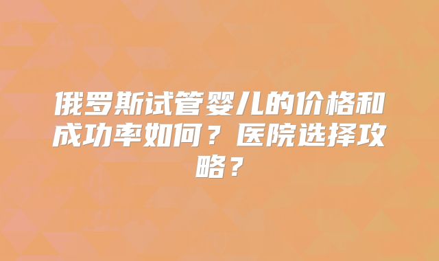 俄罗斯试管婴儿的价格和成功率如何？医院选择攻略？