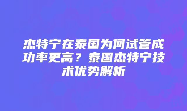杰特宁在泰国为何试管成功率更高？泰国杰特宁技术优势解析