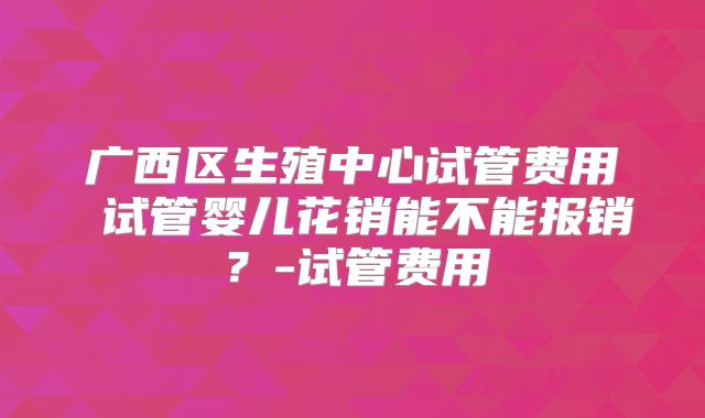 广西区生殖中心试管费用 试管婴儿花销能不能报销？-试管费用