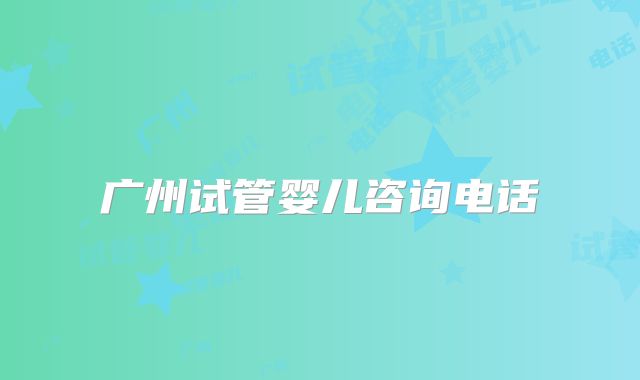 广州试管婴儿咨询电话