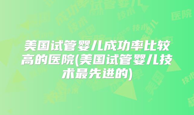 美国试管婴儿成功率比较高的医院(美国试管婴儿技术最先进的)