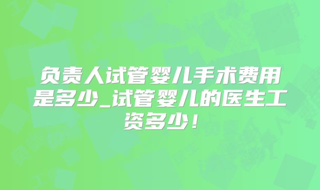 负责人试管婴儿手术费用是多少_试管婴儿的医生工资多少！